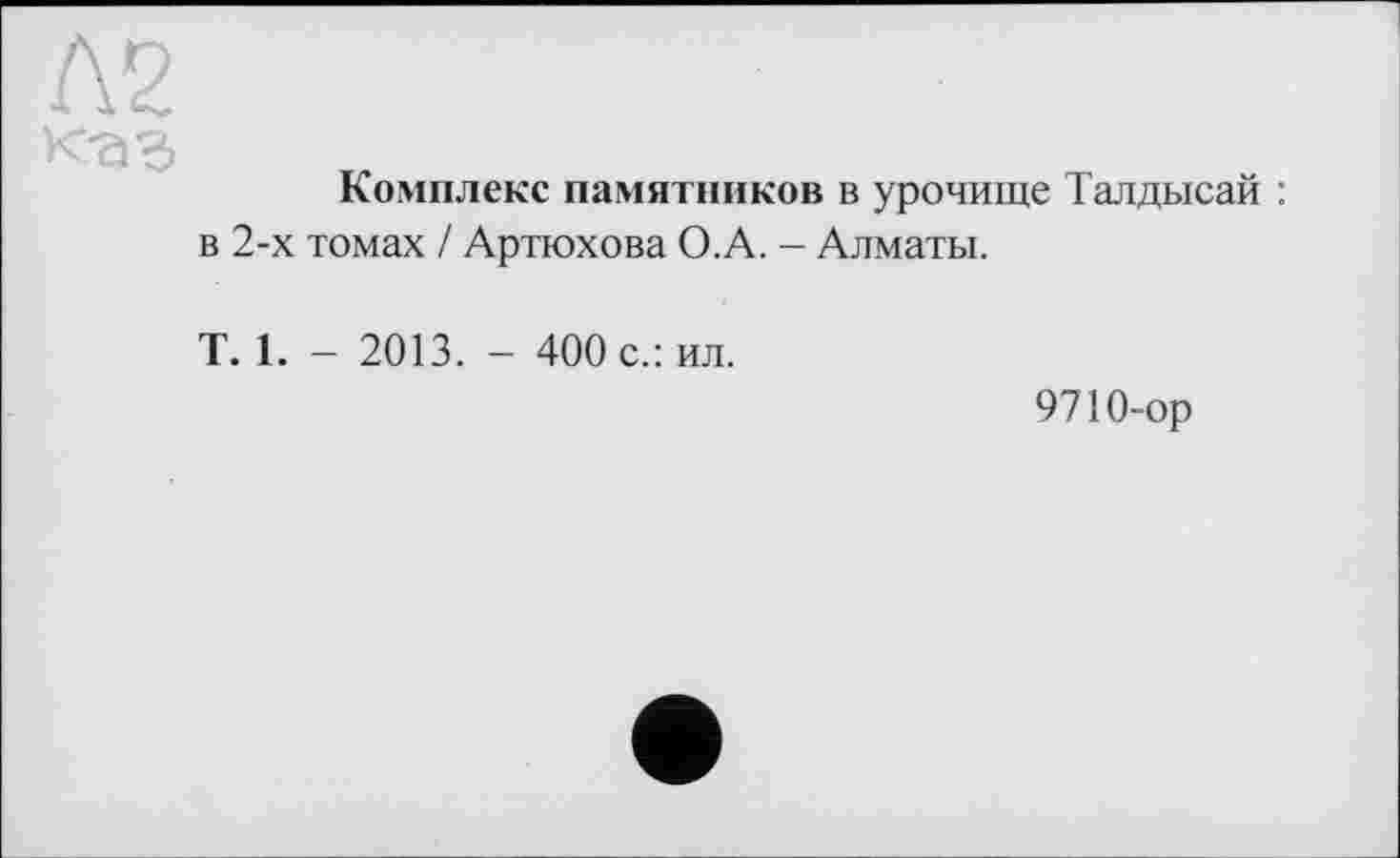 ﻿Л2
Комплекс памятников в урочище Талдысай : в 2-х томах / Артюхова О.А. - Алматы.
T. 1. - 2013. - 400 с.: ил.
9710-ор